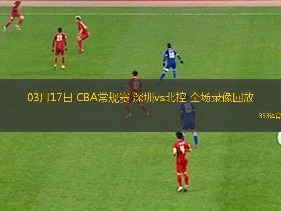 03月17日 CBA常規(guī)賽 深圳vs北控 全場錄像回放