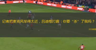 記者把麥克風(fēng)舉得太近，呂迪格打趣：你要“殺”了我嗎？