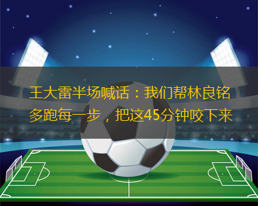王大雷半場(chǎng)喊話：我們幫林良銘多跑每一步，把這45分鐘咬下來(lái)