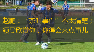 趙鵬：“茶葉事件”不太清楚；領導欣賞你，你得會來點事兒