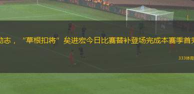 勵志，“草根扣將”矣進(jìn)宏今日比賽替補登場完成本賽季首秀