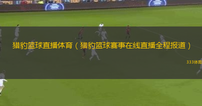 獵豹籃球直播體育（獵豹籃球賽事在線直播全程報(bào)道）